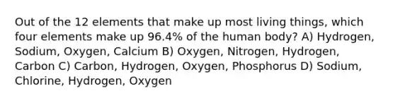 Out of the 12 elements that make up most living things, which four elements make up 96.4% of the human body? A) Hydrogen, Sodium, Oxygen, Calcium B) Oxygen, Nitrogen, Hydrogen, Carbon C) Carbon, Hydrogen, Oxygen, Phosphorus D) Sodium, Chlorine, Hydrogen, Oxygen