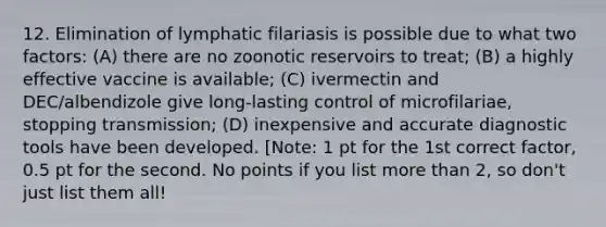 12. Elimination of lymphatic filariasis is possible due to what two factors: (A) there are no zoonotic reservoirs to treat; (B) a highly effective vaccine is available; (C) ivermectin and DEC/albendizole give long-lasting control of microfilariae, stopping transmission; (D) inexpensive and accurate diagnostic tools have been developed. [Note: 1 pt for the 1st correct factor, 0.5 pt for the second. No points if you list <a href='https://www.questionai.com/knowledge/keWHlEPx42-more-than' class='anchor-knowledge'>more than</a> 2, so don't just list them all!