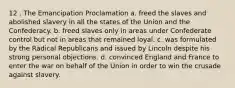 12 . The Emancipation Proclamation a. freed the slaves and abolished slavery in all the states of the Union and the Confederacy. b. freed slaves only in areas under Confederate control but not in areas that remained loyal. c. was formulated by the Radical Republicans and issued by Lincoln despite his strong personal objections. d. convinced England and France to enter the war on behalf of the Union in order to win the crusade against slavery.