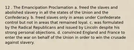 12 . The Emancipation Proclamation a. freed the slaves and abolished slavery in all the states of the Union and the Confederacy. b. freed slaves only in areas under Confederate control but not in areas that remained loyal. c. was formulated by the Radical Republicans and issued by Lincoln despite his strong personal objections. d. convinced England and France to enter the war on behalf of the Union in order to win the crusade against slavery.