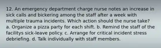 12. An emergency department charge nurse notes an increase in sick calls and bickering among the staff after a week with multiple trauma incidents. Which action should the nurse take? a. Organize a pizza party for each shift. b. Remind the staff of the facilitys sick-leave policy. c. Arrange for critical incident stress debriefing. d. Talk individually with staff members.