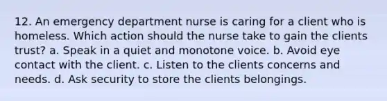 12. An emergency department nurse is caring for a client who is homeless. Which action should the nurse take to gain the clients trust? a. Speak in a quiet and monotone voice. b. Avoid eye contact with the client. c. Listen to the clients concerns and needs. d. Ask security to store the clients belongings.