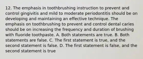 12. The emphasis in toothbrushing instruction to prevent and control gingivitis and mild to moderate periodontitis should be on developing and maintaining an effective technique. The emphasis on toothbrushing to prevent and control dental caries should be on increasing the frequency and duration of brushing with fluoride toothpaste. A. Both statements are true. B. Both statements are false. C. The first statement is true, and the second statement is false. D. The first statement is false, and the second statement is true