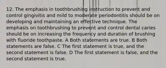 12. The emphasis in toothbrushing instruction to prevent and control gingivitis and mild to moderate periodontitis should be on developing and maintaining an effective technique. The emphasis on toothbrushing to prevent and control dental caries should be on increasing the frequency and duration of brushing with fluoride toothpaste. A Both statements are true. B Both statements are false. C The first statement is true, and the second statement is false. D The first statement is false, and the second statement is true.