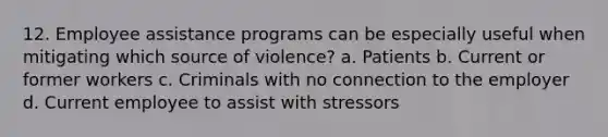 12. Employee assistance programs can be especially useful when mitigating which source of violence? a. Patients b. Current or former workers c. Criminals with no connection to the employer d. Current employee to assist with stressors