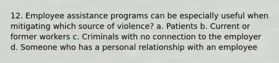 12. Employee assistance programs can be especially useful when mitigating which source of violence? a. Patients b. Current or former workers c. Criminals with no connection to the employer d. Someone who has a personal relationship with an employee