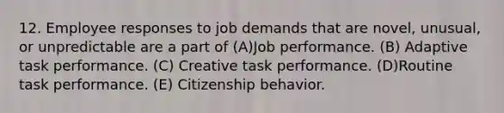 12. Employee responses to job demands that are novel, unusual, or unpredictable are a part of (A)Job performance. (B) Adaptive task performance. (C) Creative task performance. (D)Routine task performance. (E) Citizenship behavior.