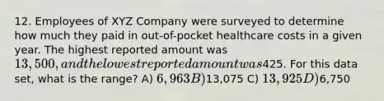 12. Employees of XYZ Company were surveyed to determine how much they paid in out-of-pocket healthcare costs in a given year. The highest reported amount was 13,500, and the lowest reported amount was425. For this data set, what is the range? A) 6,963 B)13,075 C) 13,925 D)6,750