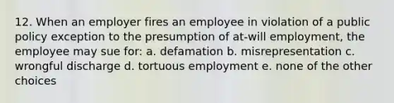 12. When an employer fires an employee in violation of a public policy exception to the presumption of at-will employment, the employee may sue for: a. defamation b. misrepresentation c. wrongful discharge d. tortuous employment e. none of the other choices