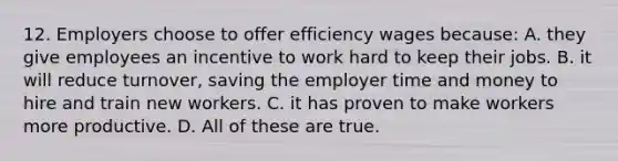 12. Employers choose to offer efficiency wages because: A. they give employees an incentive to work hard to keep their jobs. B. it will reduce turnover, saving the employer time and money to hire and train new workers. C. it has proven to make workers more productive. D. All of these are true.