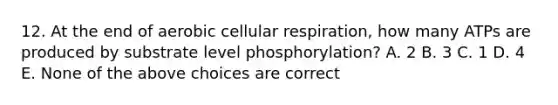 12. At the end of aerobic <a href='https://www.questionai.com/knowledge/k1IqNYBAJw-cellular-respiration' class='anchor-knowledge'>cellular respiration</a>, how many ATPs are produced by substrate level phosphorylation? A. 2 B. 3 C. 1 D. 4 E. None of the above choices are correct