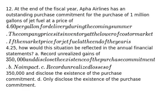 12. At the end of the fiscal year, Apha Airlines has an outstanding purchase commitment for the purchase of 1 million gallons of jet fuel at a price of 4.60 per gallon for delivery during the coming summer. The company prices its inventory at the lower of cost or market. If the market price for jet fuel at the end of the year is4.25, how would this situation be reflected in the annual financial statements? a. Record unrealized gains of 350,000 and disclose the existence of the purchase commitment. b. No impact. c. Record unrealized losses of350,000 and disclose the existence of the purchase commitment. d. Only disclose the existence of the purchase commitment.