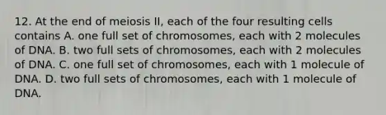 12. At the end of meiosis II, each of the four resulting cells contains A. one full set of chromosomes, each with 2 molecules of DNA. B. two full sets of chromosomes, each with 2 molecules of DNA. C. one full set of chromosomes, each with 1 molecule of DNA. D. two full sets of chromosomes, each with 1 molecule of DNA.