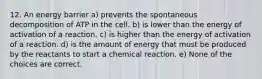 12. An energy barrier a) prevents the spontaneous decomposition of ATP in the cell. b) is lower than the energy of activation of a reaction. c) is higher than the energy of activation of a reaction. d) is the amount of energy that must be produced by the reactants to start a chemical reaction. e) None of the choices are correct.