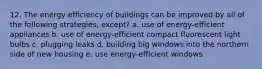 12. The energy efficiency of buildings can be improved by all of the following strategies, except? a. use of energy-efficient appliances b. use of energy-efficient compact fluorescent light bulbs c. plugging leaks d. building big windows into the northern side of new housing e. use energy-efficient windows