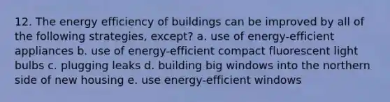 12. The energy efficiency of buildings can be improved by all of the following strategies, except? a. use of energy-efficient appliances b. use of energy-efficient compact fluorescent light bulbs c. plugging leaks d. building big windows into the northern side of new housing e. use energy-efficient windows