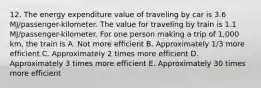 12. The energy expenditure value of traveling by car is 3.6 MJ/passenger-kilometer. The value for traveling by train is 1.1 MJ/passenger-kilometer. For one person making a trip of 1,000 km, the train is A. Not more efficient B. Approximately 1/3 more efficient C. Approximately 2 times more efficient D. Approximately 3 times more efficient E. Approximately 30 times more efficient