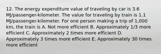 12. The energy expenditure value of traveling by car is 3.6 MJ/passenger-kilometer. The value for traveling by train is 1.1 MJ/passenger-kilometer. For one person making a trip of 1,000 km, the train is A. Not more efficient B. Approximately 1/3 more efficient C. Approximately 2 times more efficient D. Approximately 3 times more efficient E. Approximately 30 times more efficient