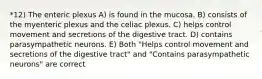 *12) The enteric plexus A) is found in the mucosa. B) consists of the myenteric plexus and the celiac plexus. C) helps control movement and secretions of the digestive tract. D) contains parasympathetic neurons. E) Both "Helps control movement and secretions of the digestive tract" and "Contains parasympathetic neurons" are correct