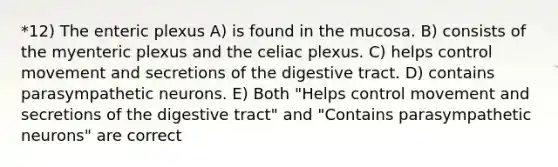 *12) The enteric plexus A) is found in the mucosa. B) consists of the myenteric plexus and the celiac plexus. C) helps control movement and secretions of the digestive tract. D) contains parasympathetic neurons. E) Both "Helps control movement and secretions of the digestive tract" and "Contains parasympathetic neurons" are correct