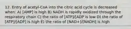 12. Entry of acetyl-CoA into the citric acid cycle is decreased when: A) [AMP] is high B) NADH is rapidly oxidized through the respiratory chain C) the ratio of [ATP]/[ADP is low D) the ratio of [ATP]/[ADP] is high E) the ratio of [NAD+]/[NADH] is high