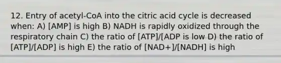 12. Entry of acetyl-CoA into the citric acid cycle is decreased when: A) [AMP] is high B) NADH is rapidly oxidized through the respiratory chain C) the ratio of [ATP]/[ADP is low D) the ratio of [ATP]/[ADP] is high E) the ratio of [NAD+]/[NADH] is high