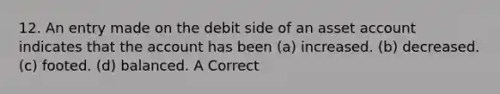 12. An entry made on the debit side of an asset account indicates that the account has been (a) increased. (b) decreased. (c) footed. (d) balanced. A Correct