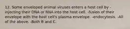 12. Some enveloped animal viruses enters a host cell by -injecting their DNA or RNA into the host cell. -fusion of their envelope with the host cell's plasma envelope. -endocytosis. -All of the above. -Both B and C.