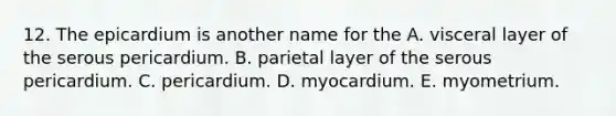 12. The epicardium is another name for the A. visceral layer of the serous pericardium. B. parietal layer of the serous pericardium. C. pericardium. D. myocardium. E. myometrium.