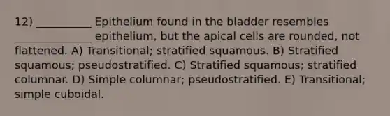 12) __________ Epithelium found in the bladder resembles ______________ epithelium, but the apical cells are rounded, not flattened. A) Transitional; stratified squamous. B) Stratified squamous; pseudostratified. C) Stratified squamous; stratified columnar. D) Simple columnar; pseudostratified. E) Transitional; simple cuboidal.