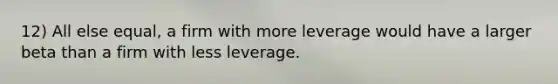 12) All else equal, a firm with more leverage would have a larger beta than a firm with less leverage.