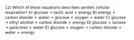 12) Which of these equations describes aerobic cellular respiration? A) glucose → lactic acid + energy B) energy + carbon dioxide + water → glucose + oxygen + water C) glucose → ethyl alcohol + carbon dioxide + energy D) glucose + lactose → galactose + water E) glucose + oxygen → carbon dioxide + water + energy