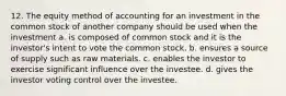 12. The equity method of accounting for an investment in the common stock of another company should be used when the investment a. is composed of common stock and it is the investor's intent to vote the common stock. b. ensures a source of supply such as raw materials. c. enables the investor to exercise significant influence over the investee. d. gives the investor voting control over the investee.