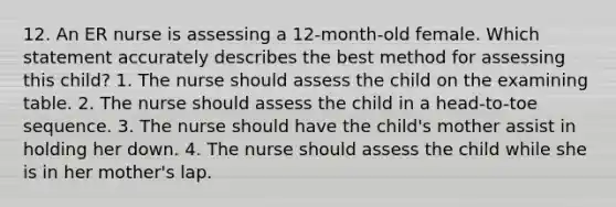 12. An ER nurse is assessing a 12-month-old female. Which statement accurately describes the best method for assessing this child? 1. The nurse should assess the child on the examining table. 2. The nurse should assess the child in a head-to-toe sequence. 3. The nurse should have the child's mother assist in holding her down. 4. The nurse should assess the child while she is in her mother's lap.