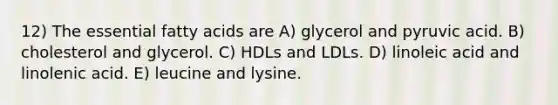 12) The essential fatty acids are A) glycerol and pyruvic acid. B) cholesterol and glycerol. C) HDLs and LDLs. D) linoleic acid and linolenic acid. E) leucine and lysine.