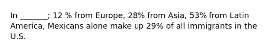 In _______; 12 % from Europe, 28% from Asia, 53% from Latin America, Mexicans alone make up 29% of all immigrants in the U.S.