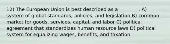 12) The European Union is best described as a ________. A) system of global standards, policies, and legislation B) common market for goods, services, capital, and labor C) political agreement that standardizes human resource laws D) political system for equalizing wages, benefits, and taxation