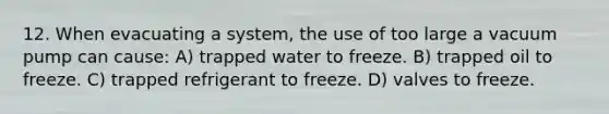 12. When evacuating a system, the use of too large a vacuum pump can cause: A) trapped water to freeze. B) trapped oil to freeze. C) trapped refrigerant to freeze. D) valves to freeze.