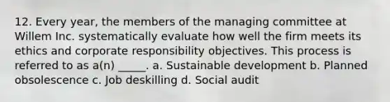 12. Every year, the members of the managing committee at Willem Inc. systematically evaluate how well the firm meets its ethics and corporate responsibility objectives. This process is referred to as a(n) _____. a. Sustainable development b. Planned obsolescence c. Job deskilling d. Social audit