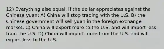 12) Everything else equal, if the dollar appreciates against the Chinese yuan: A) China will stop trading with the U.S. B) the Chinese government will sell yuan in the foreign exchange market. C) China will export more to the U.S. and will import less from the U.S. D) China will import more from the U.S. and will export less to the U.S.