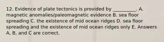 12. Evidence of plate tectonics is provided by __________. A. magnetic anomalies/paleomagnetic evidence B. sea floor spreading C. the existence of mid ocean ridges D. sea floor spreading and the existence of mid ocean ridges only E. Answers A, B, and C are correct.