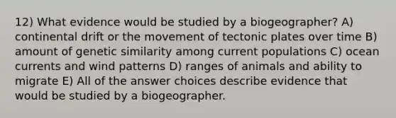 12) What evidence would be studied by a biogeographer? A) continental drift or the movement of tectonic plates over time B) amount of genetic similarity among current populations C) ocean currents and wind patterns D) ranges of animals and ability to migrate E) All of the answer choices describe evidence that would be studied by a biogeographer.