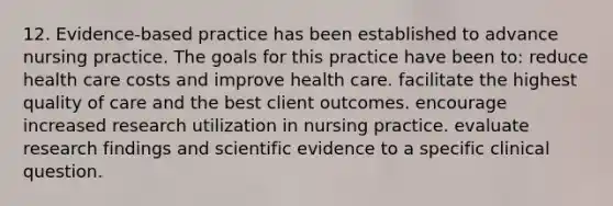 12. Evidence-based practice has been established to advance nursing practice. The goals for this practice have been to: reduce health care costs and improve health care. facilitate the highest quality of care and the best client outcomes. encourage increased research utilization in nursing practice. evaluate research findings and scientific evidence to a specific clinical question.