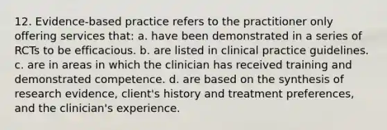 12. Evidence-based practice refers to the practitioner only offering services that: a. have been demonstrated in a series of RCTs to be efficacious. b. are listed in clinical practice guidelines. c. are in areas in which the clinician has received training and demonstrated competence. d. are based on the synthesis of research evidence, client's history and treatment preferences, and the clinician's experience.