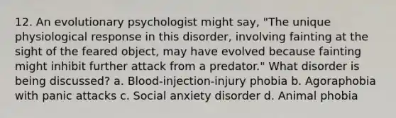 12. An evolutionary psychologist might say, "The unique physiological response in this disorder, involving fainting at the sight of the feared object, may have evolved because fainting might inhibit further attack from a predator." What disorder is being discussed? a. Blood-injection-injury phobia b. Agoraphobia with panic attacks c. Social anxiety disorder d. Animal phobia