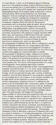 12 Exam Section 1: Item 12 of 50 National Board of Medical Examiners' Comprehensive Basic Science Self-Assessment 12. A73-year-old woman has a 3-month history of increasing fatigue, weakness, and a 9.0-kg (20-lb) weight loss. Examination shows hepatosplenomegaly. An M-protein spike is observed on serum electrophoresis. Which of the following is the most likely diagnosis? A) Acute myelogenous leukemia B) B-lymphocyte neoplasia C) Chronic myelogenous leukemia D) Leukemoid reaction OE) T-lymphocyte neoplasia Correct Answer: B. B-lymphocyte neoplasia likely accounts for this patient's presentation with an M-protein spike (M-spike). While an M-spike may occur in a variety of B cell malignancies including Waldenstrom macroglobulinemia, plasma cell leukemia, smoldering myeloma, amyloidosis, or plasmacytoma, it is most commonly recognized in the setting of multiple myeloma (MM). Other signs and symptoms of MM include bone pain, anemia, hypercalcemia, renal dysfunction, and lytic bone lesions. Hepatosplenomegaly is an occasional finding. B cells are precursors to plasma cells, which secrete specific immunoglobulins of different classes. MM is a malignancy caused by the neoplastic proliferation of a single plasma cell clone, which overproduces monoclonal immunoglobulin and light or heavy chains. These clonal immunoglobulins are secreted in high numbers and appear as a monoclonal spike on protein electrophoresis in the gamma region. Diagnosis of multiple myeloma is suspected based on the presence of an M-protein spike in the presence of concerning symptoms, but is confirmed by bone marrow biopsy, which must demonstrate at least 10% clonal plasma cells. As a result of the hypersecretion of a single immunoglobulin, these patients often have a relative immunodeficiency as the production of other immunoglobulins is impaired. Incorrect Answers: A, C, D, and E. Acute myelogenous leukemia (Choice A) involves abnormal cells of the myeloid lineage, not the lymphocyte lineage, with a variety of defining mutations, each of which portends its own prognosis. Secretion of immunoglobulins is not a feature of this disease; therefore, an M-spike would not be expected on protein electrophoresis. Chronic myelogenous leukemia (Choice C) is defined by the presence of the Philadelphia (Ph) chromosome, which is created by a translocation between chromosomes 9 and 22, resulting in constitutive activation of the ABL1 tyrosine kinase. Peripheral smear will show a diverse set of immature or partially mature cells of the granulocytic cell lineage with basophilia. Hypersecretion of monoclonal immunoglobulins does not occur in this disease. Leukemoid reaction (Choice D) is a response to stress or infection that results in a significant rise in peripheral circulating leukocytes. It can sometimes be confused with acute leukemia but is differentiated by the fact that, in a leukemoid reaction, leukocytes are mature, functional, and demonstrate increased leukocyte alkaline phosphatase activity. An M-spike is not encountered during a leukemoid reaction. T-lymphocyte neoplasia (Choice E) describes a spectrum of diseases that occur as a result of mutations in T lymphocyte progenitor cells and are termed either T-cell leukemia or T-cell lymphoma. These are rare when compared to other B-cell malignancies such as B-cell lymphoma or multiple myeloma. Because T lymphocytes do not secrete immunoglobulins, an M-spike would not be expected.