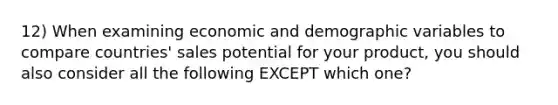 12) When examining economic and demographic variables to compare countries' sales potential for your product, you should also consider all the following EXCEPT which one?