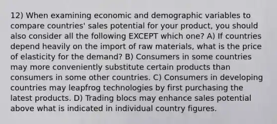 12) When examining economic and demographic variables to compare countries' sales potential for your product, you should also consider all the following EXCEPT which one? A) If countries depend heavily on the import of raw materials, what is the price of elasticity for the demand? B) Consumers in some countries may more conveniently substitute certain products than consumers in some other countries. C) Consumers in developing countries may leapfrog technologies by first purchasing the latest products. D) Trading blocs may enhance sales potential above what is indicated in individual country figures.