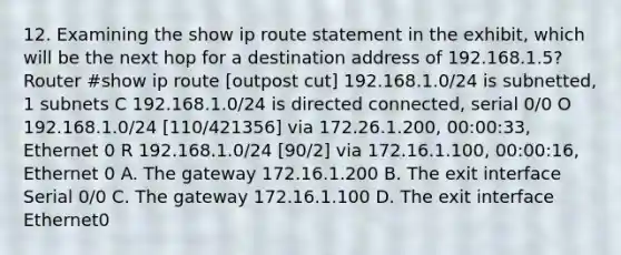 12. Examining the show ip route statement in the exhibit, which will be the next hop for a destination address of 192.168.1.5? Router #show ip route [outpost cut] 192.168.1.0/24 is subnetted, 1 subnets C 192.168.1.0/24 is directed connected, serial 0/0 O 192.168.1.0/24 [110/421356] via 172.26.1.200, 00:00:33, Ethernet 0 R 192.168.1.0/24 [90/2] via 172.16.1.100, 00:00:16, Ethernet 0 A. The gateway 172.16.1.200 B. The exit interface Serial 0/0 C. The gateway 172.16.1.100 D. The exit interface Ethernet0