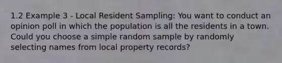 1.2 Example 3 - Local Resident Sampling: You want to conduct an opinion poll in which the population is all the residents in a town. Could you choose a simple random sample by randomly selecting names from local property records?